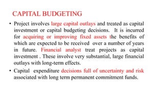 CAPITAL BUDGETING
• Project involves large capital outlays and treated as capital
investment or capital budgeting decisions. It is incurred
for acquiring or improving fixed assets the benefits of
which are expected to be received over a number of years
in future. Financial analyst treat projects as capital
investment . These involve very substantial, large financial
outlays with long-term effects.
• Capital expenditure decisions full of uncertainty and risk
associated with long term permanent commitment funds.
 