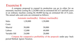 Excercise 8
A company proposed to expand its production can go in either for an
automatic machine costing Rs 2,24,000 with an estimated life of 5 and half years
or an ordinary machine costing Rs 60,000 having an estimated life of 8 years.
The annual sales and costs are estimated as follows:
Automatic machine(Rs) Ordinary machine(Rs)
Sales 1,50,000 1,50,000
Costs:
Maerial 50,000 50,000
Labour 12,000 60,000
Variable OH 24,000 20,000
Compute the comparative profitability of the proposals under pay- back
period Method. Ignore Taxation.
 
