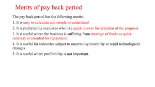 Merits of pay back period
The pay back period has the following merits:
1. It is easy to calculate and simple to understand
2. It is preferred by excutives who like quick answer for selection of the proposal.
3. It si useful where the business is suffering from shortage of funds as quick
recovery is essential for repayment.
4. It is useful for industries subject to uncertainty,instability or repid technological
changes.
5. It is useful where profitability is not important.
 
