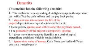 Demerits
This method has the following demerits:
1. This method is delicate and rigid. Aslight change in the operation
cost will affect the cash inflows and the pay back period.
2. It does not take into account the life of the
project,depreciation,scrap value,interest factor etc.
3 It completely ignores cash inflows after the pay back period.
4 The probability of the project is completely ignored.
5. It gives more importance to liquidity as a goal of capital
expenditure decisions which is not justifiable.
6. It ignore time value of money, Cash flows eceived in different
years are treated equally.
 