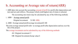 b. Accounting or Average rate of return(ARR)
• ARR takes into account the accounting concept of profit (i.e profit after depreciation and
tax) and not cash inflows. The project which yield highest rate of return is selected.
The accounting rate return may be calculated by any of the following methods.
i. ARR= Average annual profit
Original investment X 100 (OR)
ii. ARR= Average annual profit/average investmentX 100
The term average annual profit refer to average profit after depreciation and tax over the
life of the project.
The average investment can be calculated by any of the following methods
AI= Original investment/ 2
OR Original Investment-Scrap value/2
 