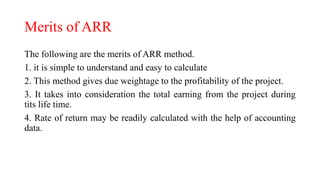 Merits of ARR
The following are the merits of ARR method.
1. it is simple to understand and easy to calculate
2. This method gives due weightage to the profitability of the project.
3. It takes into consideration the total earning from the project during
tits life time.
4. Rate of return may be readily calculated with the help of accounting
data.
 
