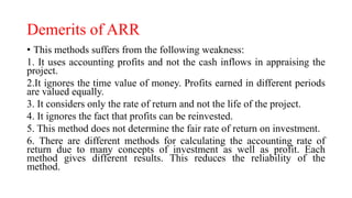 Demerits of ARR
• This methods suffers from the following weakness:
1. It uses accounting profits and not the cash inflows in appraising the
project.
2.It ignores the time value of money. Profits earned in different periods
are valued equally.
3. It considers only the rate of return and not the life of the project.
4. It ignores the fact that profits can be reinvested.
5. This method does not determine the fair rate of return on investment.
6. There are different methods for calculating the accounting rate of
return due to many concepts of investment as well as profit. Each
method gives different results. This reduces the reliability of the
method.
 