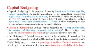 Capital Budgeting
• Capital Budgeting is the process of making investment decision regarding
capital expenditure. A capital expenditure is an expenditure incured for
acquiring or improving the fixed assets, the benefits of which are expected to
be received over the number of years in future. Capital expenditutre involves
non-flexible long term committement of funds. Capital budgeting is also
known as long term planning for investment decisions.
• Charles T. Horngreen has defined capital budgeting as, “ a long term planning
for making and financing proposed capital outlays”. The technique are
available to analyze risk and return levels, using a number of methods.
• M. H.Spencer, “ Capital budgeing involves the planning of expenditure for
assets, the returns from which will be realised from the future period of time”.
Capital budgeting correlates the planning of available financial resource and
their long term investment with a view to maximise the profitability of the firm.
 