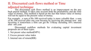 II. Discounted cash flows method or Time
adjusted technique
The discounted cash flows method is an improvement on the pay
back period method. It takes into account both the profitability and the time
value of money. This method is based on the fact that future value of money
will not be equal to the present value of money.
For example , a sum of Rs 100 received today is more valuable than a sum
of Rs 100 receved after one year because by receiving the amount now and
investing it somewhere a firm can get Rs 110(say including 10% interest)
after one year.
Discounted cashflow methods for evaluating capital investment
proposals are of three types.
1. Net presnt value method(NPV)
2. Excess present value index
3. Internal rate of return(IRR)
 