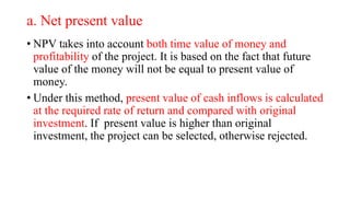 a. Net present value
• NPV takes into account both time value of money and
profitability of the project. It is based on the fact that future
value of the money will not be equal to present value of
money.
• Under this method, present value of cash inflows is calculated
at the required rate of return and compared with original
investment. If present value is higher than original
investment, the project can be selected, otherwise rejected.
 