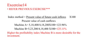 Excercise14
• REFER PREVIOUS EXERCISE***
Index method = Present value of future cash inflows X100
Present value of cash outflows
Machine A= 5,18,400/4,18,200X100=123.96%
Machine B=5,23,200/4,18,400 X100=125.11%
Higher the profitability index Machine B is more desirable for the
investment.
 