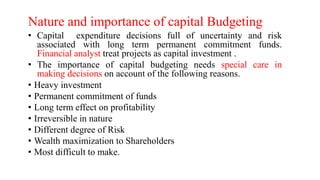 Nature and importance of capital Budgeting
• Capital expenditure decisions full of uncertainty and risk
associated with long term permanent commitment funds.
Financial analyst treat projects as capital investment .
• The importance of capital budgeting needs special care in
making decisions on account of the following reasons.
• Heavy investment
• Permanent commitment of funds
• Long term effect on profitability
• Irreversible in nature
• Different degree of Risk
• Wealth maximization to Shareholders
• Most difficult to make.
 