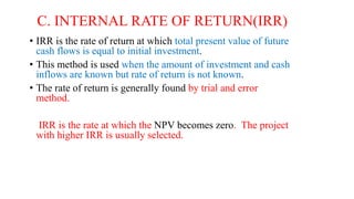 C. INTERNAL RATE OF RETURN(IRR)
• IRR is the rate of return at which total present value of future
cash flows is equal to initial investment.
• This method is used when the amount of investment and cash
inflows are known but rate of return is not known.
• The rate of return is generally found by trial and error
method.
IRR is the rate at which the NPV becomes zero. The project
with higher IRR is usually selected.
 