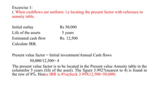 Excercise 1:
i. When cashflows are uniform: i.e locating the present factor with reference to
annuity table.
Initial outlay Rs 50,000
Life of the assets 5 years
Estimated cash flow Rs. 12,500
Calculate IRR.
Present value factor = Initial investment/Annual Cash flows
50,000/12,500= 4
The present value factor is to be located in the Present value Annuity table in the
columnfor 5 years (life of the asset). The figure 3.9927(nearest to 4) is found in
the row of 8%. Hence IRR is 8%(check 3.99X12,500=50,000)
 