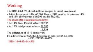 Working
• At IRR ,total PV of cash inflows is equal to initial investment.
• Initial Investment is Rs. 60,000. Hence, IRR must be in between 14%
and 15% (i.e between s 60,595 ans Rs 59,285).
The exact IRR is calculate as follows:
• At 14% Total Present value =60,595
• At 15% total present value = 59,285
1,310
The difference of 1310 in rate =1%
Fo a difference of 565, the difference in rate (60595-60,000)
=1/1310X595= 0.45%
IRR= 14+0.45=14.45%
 