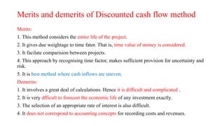 Merits and demerits of Discounted cash flow method
Merits:
1. This method considers the entire life of the project.
2. It gives due weightage to time fator. That is, time value of money is considered.
3. It facilate comparision between projects.
4. This approach by recognising time factor, makes sufficient provision for uncertainty and
risk.
5. It is best method where cash inflows are uneven.
Demerits:
1. It involves a great deal of calculations. Hence it is difficult and complicated .
2. It is very dfficult to forecost the economic life of any investment exactly.
3. The selection of an appropriate rate of interest is also difficult.
4. It does not correspond to accounting concepts for recording costs and revenues.
 
