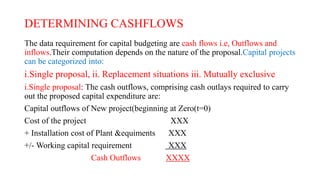 DETERMINING CASHFLOWS
The data requirement for capital budgeting are cash flows i.e, Outflows and
inflows.Their computation depends on the nature of the proposal.Capital projects
can be categorized into:
i.Single proposal, ii. Replacement situations iii. Mutually exclusive
i.Single proposal: The cash outflows, comprising cash outlays required to carry
out the proposed capital expenditure are:
Capital outflows of New project(beginning at Zero(t=0)
Cost of the project XXX
+ Installation cost of Plant &equiments XXX
+/- Working capital requirement XXX
Cash Outflows XXXX
 