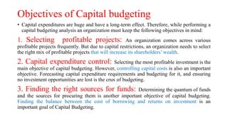 Objectives of Capital budgeting
• Capital expenditures are huge and have a long-term effect. Therefore, while performing a
capital budgeting analysis an organization must keep the following objectives in mind:
1. Selecting profitable projects: An organization comes across various
profitable projects frequently. But due to capital restrictions, an organization needs to select
the right mix of profitable projects that will increase its shareholders’ wealth.
2. Capital expenditure control: Selecting the most profitable investment is the
main objective of capital budgeting. However, controlling capital costs is also an important
objective. Forecasting capital expenditure requirements and budgeting for it, and ensuring
no investment opportunities are lost is the crux of budgeting.
3. Finding the right sources for funds: Determining the quantum of funds
and the sources for procuring them is another important objective of capital budgeting.
Finding the balance between the cost of borrowing and returns on investment is an
important goal of Capital Budgeting.
 