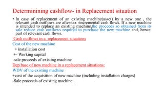 Determinining cashflow- in Replacement situation
• In case of replacement of an existing machine(asset) by a new one , the
relevant cash outflows are after-tax -incremental cash flows. If a new machine
is intended to replace an existing machine,the proceeds so obtained from its
sale reduce cash outflows required to purchase the new machine and, hence,
part of relevant cash flows.
Cash outflows in a replacement situations
Cost of the new machine
+ installation cost
+- Working capital
-sale proceeds of existing machine
Dep base of new machine in a replacement situations:
WDV of the existing machine
+cost of the acquisition of new machine (including installation charges)
-Sale proceeds of existing machine .
 