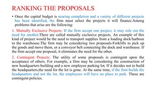 RANKING THE PROPOSALS
• Once the capital budget is nearing completion and a variety of different projects
has been identified, the firm must select the projects it will finance.Among
problems that arise are the following:
1. Mutually Exclusive Projects: If the firm accept one project, it may rule out the
need for another.There are called mutually exclusive projects. An example of this
kind of project would be the need to transport supplies from a loading dock/harbour
to the warehouse.The firm may be considering two proposals-Forklifts to pick up
the goods and move them, or a conveyor belt connecting the dock and warehouse. If
the firm accept one proposal, it eliminates the need for the other.
2. Contingent Projects: The utility of some proposals is contingent upon the
acceptance of others. For example, a firm may be considering the construction of
new headquarters building and a new employee parking lot. If it decides not to build
the headquarters,the need for the lot is gone. At the same time, if the firm builds the
headquarters and not the lot, the employees will have no place to park. These are
contingent policies.
 