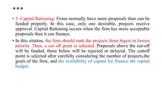 ***
• 3. Capital Rationing: Firms normally have more proposals than can be
funded properly. In this case, only one desirable, projects receive
approval. Capital Rationing occurs when the firm has more acceptable
proposals than it can finance.
• In this sitation, the firm should rank the projects from higest to lowest
priority. Then, a cut off point is selected. Proposals above the cut-off
will be funded, those below will be rejected or delayed. The cuttoff
point is selected after carefully considering the number of projects,the
goals of the firm, and the availability of capital for finance the capital
budget.
 