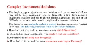 Complex Investment decisions
• The simple accept or reject investment decisions with conventional cash flows
may not be quite common in practice. Generally, a firm faces complex
investment situations and has to choose among alternatives. The use of the
NPV rule can be extended to handle complicated investment decisions.
• The choice between mutually exclusive projects is a simple example of project
interaction. The following important complex investment problems,
i. How shall choice be made between investments with different lives?
ii. Should a firm make investment now or should it wait and invest later?
iii.When should an existing asset be replaced?
iv. How shall choice be made between investments under capital Rationing?
 
