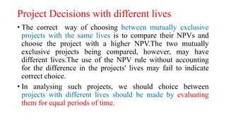 Project Decisions with different lives
• The correct way of choosing between mutually exclusive
projects with the same lives is to compare their NPVs and
choose the project with a higher NPV.The two mutually
exclusive projects being compared, however, may have
different lives.The use of the NPV rule without accounting
for the difference in the projects' lives may fail to indicate
correct choice.
• In analysing such projects, we should choice between
projects with different lives should be made by evaluating
them for equal periods of time.
 