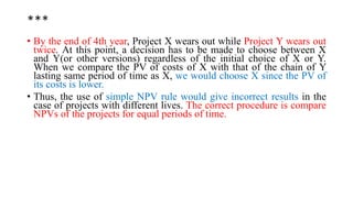 ***
• By the end of 4th year, Project X wears out while Project Y wears out
twice. At this point, a decision has to be made to choose between X
and Y(or other versions) regardless of the initial choice of X or Y.
When we compare the PV of costs of X with that of the chain of Y
lasting same period of time as X, we would choose X since the PV of
its costs is lower.
• Thus, the use of simple NPV rule would give incorrect results in the
case of projects with different lives. The correct procedure is compare
NPVs of the projects for equal periods of time.
 