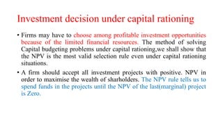 Investment decision under capital rationing
• Firms may have to choose among profitable investment opportunities
because of the limited financial resources. The method of solving
Capital budgeting problems under capital rationing,we shall show that
the NPV is the most valid selection rule even under capital rationing
situations.
• A firm should accept all investment projects with positive. NPV in
order to maximise the wealth of sharholders. The NPV rule tells us to
spend funds in the projects until the NPV of the last(marginal) project
is Zero.
 