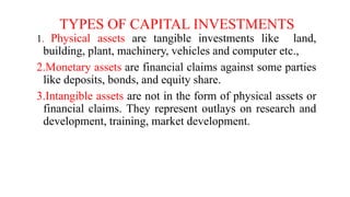 TYPES OF CAPITAL INVESTMENTS
1. Physical assets are tangible investments like land,
building, plant, machinery, vehicles and computer etc.,
2.Monetary assets are financial claims against some parties
like deposits, bonds, and equity share.
3.Intangible assets are not in the form of physical assets or
financial claims. They represent outlays on research and
development, training, market development.
 