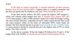 ***
If the firm no capital constraints, it should undertake all three projects
because they all have positive NPVs. Suppose there is a capital constraints and
the firm can spend only Rs 50,000 in year zero. What should the firm do?
If the firm strictly follows the NPV accept the highest NPV project L,
which will exhaust entire budget and M& N together have higher NPV (Rs
15,870) than project L (Rs12,940) and their outlays are within the budget ceiling.
The firm should, therefore, undertake M and N rather noted that the firm could
not select projects solely on the basis of individual NPVs when funds are
limited. The firm should intends to get the largest benefit for the available funds.
i.e ,those projects should be selected that give the highest ratio of PV to initial
outlay. This ratio is the PI .
In the above example, M has the highest PI followed by N and L. If the
budget limit is Rs 50,000, we should choose M and N following the PI rule.
 