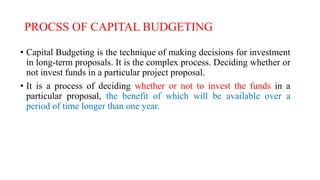 PROCSS OF CAPITAL BUDGETING
• Capital Budgeting is the technique of making decisions for investment
in long-term proposals. It is the complex process. Deciding whether or
not invest funds in a particular project proposal.
• It is a process of deciding whether or not to invest the funds in a
particular proposal, the benefit of which will be available over a
period of time longer than one year.
 