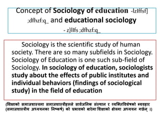 Concept of Sociology of education -lzIffsf]
;dfhzf:q_ and educational sociology
- z}lIfs ;dfhzf:q_
Sociology is the scientific study of human
society. There are so many subfields in Sociology.
Sociology of Education is one such sub-field of
Sociology. In sociology of education, sociologists
study about the effects of public institutes and
individual behaviors (findings of sociological
study) in the field of education
(शिक्षाको समाजिास्त्रमा समाजिास्त्रीहरूले सार्वजनिक संस्त्थाि र व्यक्तिवर्िेषको ब्यर्हार
(समाजिास्त्रीय अध्ययिका निष्कषव) को प्रभार्को बारेमा शिक्षाको क्षेरमा अध्ययि छनवि )
 