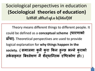 Sociological perspectives in education
(Sociological theories of education)
lzIffdf;dfhzf:qLob[li6sf]0f
Theory means different things to different people. It
could be defined as a conceptual scheme (धारणाको
ढााँचा). Theoretical perspectives are used to provide
logical explanation for why things happen in the
society. ( समाजमा क
ु िै क
ु रा ककि हुन्न भन्िे क
ु राको
िक
व सङ्छि बबश्लेिण िै िैद्धाक्न्िक दृक्ष्िकोण हो )
 