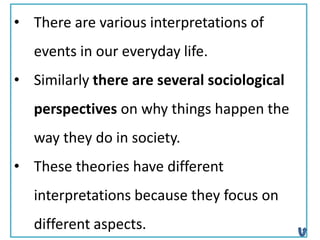 • There are various interpretations of
events in our everyday life.
• Similarly there are several sociological
perspectives on why things happen the
way they do in society.
• These theories have different
interpretations because they focus on
different aspects.
 