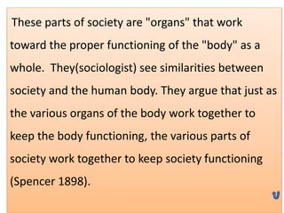 These parts of society are "organs" that work
toward the proper functioning of the "body" as a
whole. They(sociologist) see similarities between
society and the human body. They argue that just as
the various organs of the body work together to
keep the body functioning, the various parts of
society work together to keep society functioning
(Spencer 1898).
 