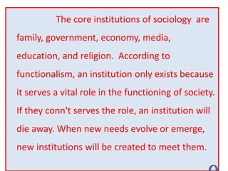 The core institutions of sociology are
family, government, economy, media,
education, and religion. According to
functionalism, an institution only exists because
it serves a vital role in the functioning of society.
If they conn't serves the role, an institution will
die away. When new needs evolve or emerge,
new institutions will be created to meet them.
 
