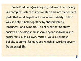 Emile Durkheim(sociologist), believed that society
is a complex system of interrelated and interdependent
parts that work together to maintain stability. In this
way society is held together by shared values,
languages, and symbols. He believed that to study
society, a sociologist must look beyond individuals to
social facts such as laws, morals, values, religious
beliefs, customs, fashion, etc. which all work to govern
(rule) social life.
 