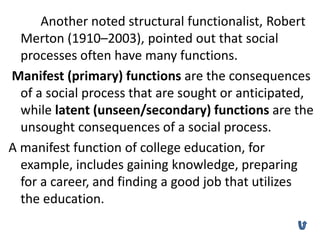 Another noted structural functionalist, Robert
Merton (1910–2003), pointed out that social
processes often have many functions.
Manifest (primary) functions are the consequences
of a social process that are sought or anticipated,
while latent (unseen/secondary) functions are the
unsought consequences of a social process.
A manifest function of college education, for
example, includes gaining knowledge, preparing
for a career, and finding a good job that utilizes
the education.
 
