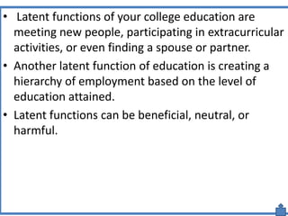 • Latent functions of your college education are
meeting new people, participating in extracurricular
activities, or even finding a spouse or partner.
• Another latent function of education is creating a
hierarchy of employment based on the level of
education attained.
• Latent functions can be beneficial, neutral, or
harmful.
 