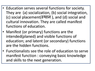 • Education serves several functions for society.
They are (a) socialization, (b) social integration,
(c) social placement(स्थान ), and (d) social and
cultural innovation. They are called manifest
functions of education.
• Manifest (or primary) functions are the
intended(planed) and visible functions of
education; and latent (or secondary) functions
are the hidden functions.
• Functionalists see the role of education to serve
manifest function : conveying basic knowledge
and skills to the next generation.
 