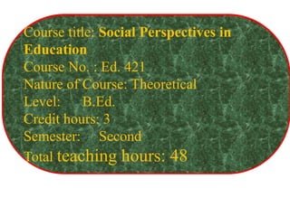 Course title: Social Perspectives in
Education
Course No. : Ed. 421
Nature of Course: Theoretical
Level: B.Ed.
Credit hours: 3
Semester: Second
Total teaching hours: 48
 