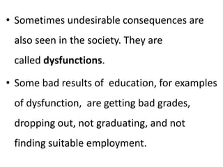• Sometimes undesirable consequences are
also seen in the society. They are
called dysfunctions.
• Some bad results of education, for examples
of dysfunction, are getting bad grades,
dropping out, not graduating, and not
finding suitable employment.
 