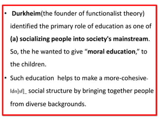 • Durkheim(the founder of functionalist theory)
identified the primary role of education as one of
(a) socializing people into society's mainstream.
So, the he wanted to give “moral education,” to
the children.
• Such education helps to make a more‐cohesive-
ldn]sf]_ social structure by bringing together people
from diverse backgrounds.
 