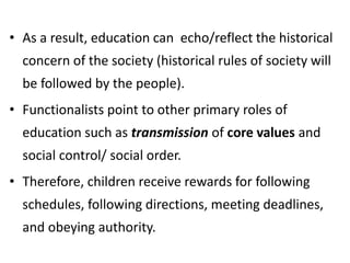 • As a result, education can echo/reflect the historical
concern of the society (historical rules of society will
be followed by the people).
• Functionalists point to other primary roles of
education such as transmission of core values and
social control/ social order.
• Therefore, children receive rewards for following
schedules, following directions, meeting deadlines,
and obeying authority.
 