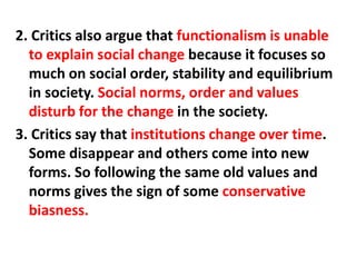 2. Critics also argue that functionalism is unable
to explain social change because it focuses so
much on social order, stability and equilibrium
in society. Social norms, order and values
disturb for the change in the society.
3. Critics say that institutions change over time.
Some disappear and others come into new
forms. So following the same old values and
norms gives the sign of some conservative
biasness.
 