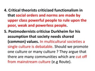4. Critical theorists criticized functionalism in
that social orders and norms are made by
upper class powerful people to rule upon the
poor, weak and powerless people.
5. Postmodernists criticise Durkheim for his
assumption that society needs shared
(common) values. In multicultural societies a
single culture is debatable. Should we promote
one culture or many culture ? They argue that
there are many communities which are cut off
from mainstream culture (e.g Route).
 