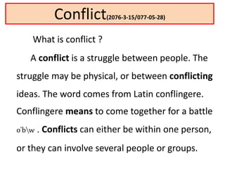 Conflict(2076-3-15/077-05-28)
What is conflict ?
A conflict is a struggle between people. The
struggle may be physical, or between conflicting
ideas. The word comes from Latin conflingere.
Conflingere means to come together for a battle
o'bw . Conflicts can either be within one person,
or they can involve several people or groups.
 