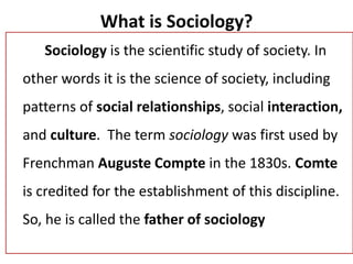What is Sociology?
Sociology is the scientific study of society. In
other words it is the science of society, including
patterns of social relationships, social interaction,
and culture. The term sociology was first used by
Frenchman Auguste Compte in the 1830s. Comte
is credited for the establishment of this discipline.
So, he is called the father of sociology
 