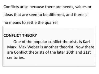CONFLICT THEORY
One of the popular conflict theorists is Karl
Marx. Max Weber is another theorist. Now there
are Conflict theorists of the later 20th and 21st
centuries.
Conflicts arise because there are needs, values or
ideas that are seen to be different, and there is
no means to settle the quarrel
 