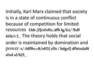 Initially, Karl Marx claimed that society
is in a state of continuous conflict
because of competition for limited
resources l;ldt ;|f]tsfnflu;dfh lg/Gt/ ?kdf
åGb/t 5_. The theory holds that social
order is maintained by domination and
power -t/ ;fdflhsc8/nfO{zlSt /bdgsf] dfWodaf6
sfod ul/b}5_ .
 