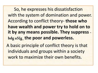So, he expresses his dissatisfaction
with the system of domination and power.
According to conflict theory- those who
have wealth and power try to hold on to
it by any means possible. They suppress -
bdg u5{g_ the poor and powerless.
A basic principle of conflict theory is that
individuals and groups within a society
work to maximize their own benefits.
 