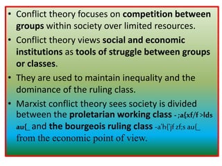 • Conflict theory focuses on competition between
groups within society over limited resources.
• Conflict theory views social and economic
institutions as tools of struggle between groups
or classes.
• They are used to maintain inequality and the
dominance of the ruling class.
• Marxist conflict theory sees society is divided
between the proletarian working class - ;a{xf/f>lds
au{_ and the bourgeois ruling class -a'h{'jfzf;s au{_
from the economic point of view.
 