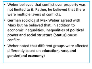 • Weber believed that conflict over property was
not limited to it. Rather, he believed that there
were multiple layers of conflicts.
• German sociologist Max Weber agreed with
Marx but he believed that, in addition to
economic inequalities, inequalities of political
power and social structure (Status) cause
conflict.
• Weber noted that different groups were affected
differently based on education, race, and
gender(and economy)
 